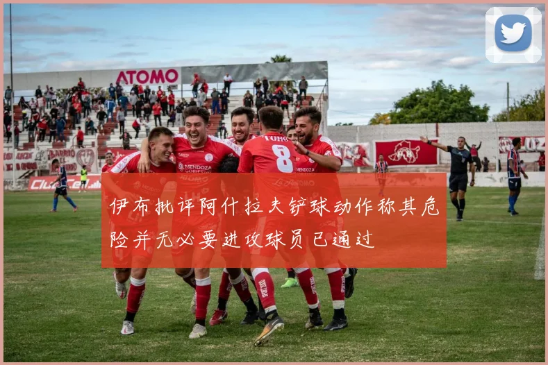 伊布批评阿什拉夫铲球动作称其危险并无必要进攻球员已通过