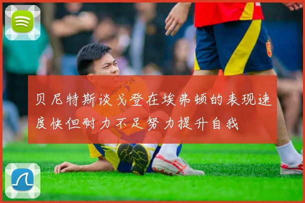 贝尼特斯谈戈登在埃弗顿的表现速度快但耐力不足努力提升自我