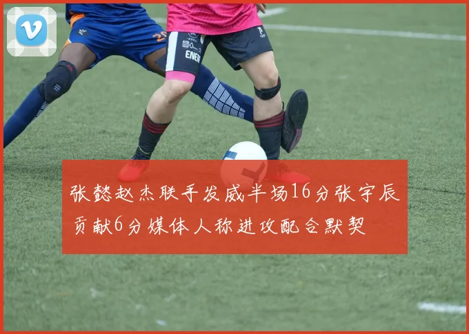 张懿赵杰联手发威半场16分张宇辰贡献6分媒体人称进攻配合默契