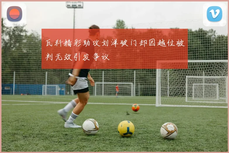 瓦科精彩助攻刘洋破门却因越位被判无效引发争议