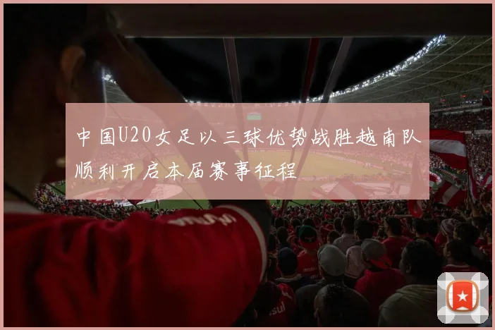 中国U20女足以三球优势战胜越南队顺利开启本届赛事征程
