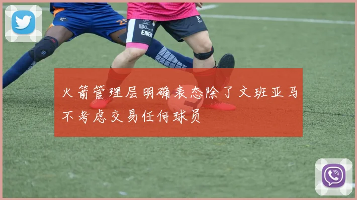 火箭管理层明确表态除了文班亚马不考虑交易任何球员