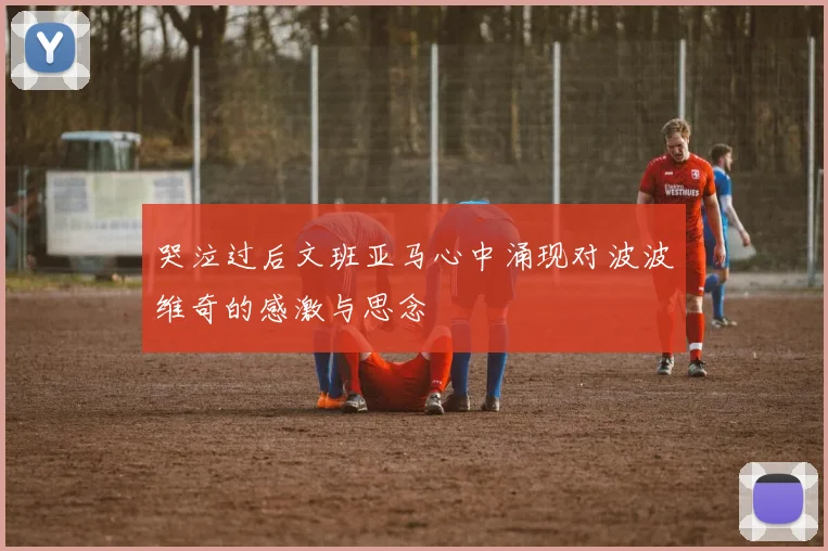 哭泣过后文班亚马心中涌现对波波维奇的感激与思念