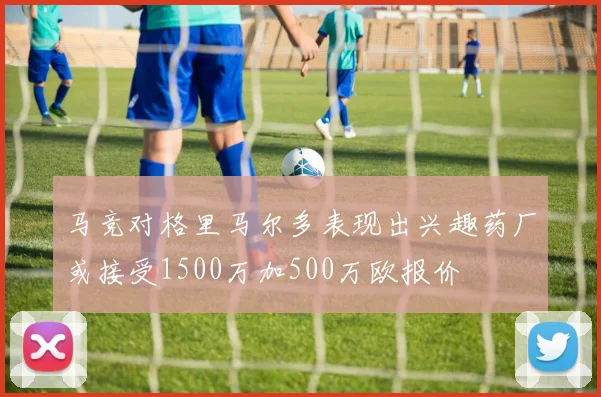马竞对格里马尔多表现出兴趣药厂或接受1500万加500万欧报价