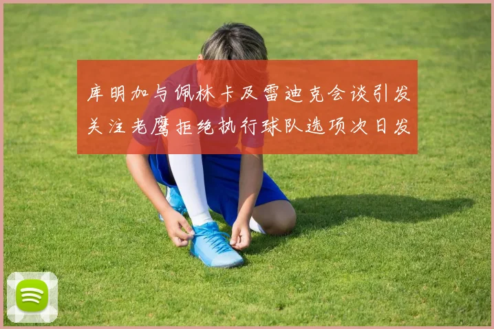 库明加与佩林卡及雷迪克会谈引发关注老鹰拒绝执行球队选项次日发生