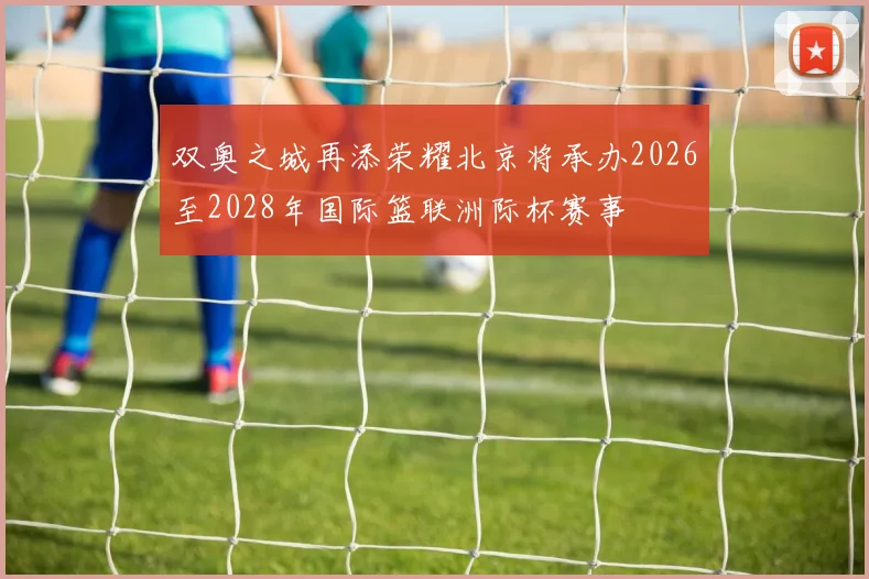 双奥之城再添荣耀北京将承办2026至2028年国际篮联洲际杯赛事