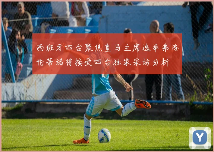 西班牙四台聚焦皇马主席选举弗洛伦蒂诺将接受四台独家采访分析