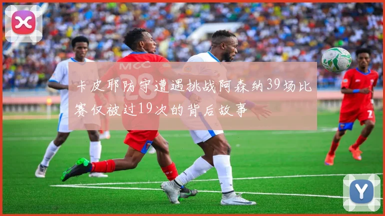 卡皮耶防守遭遇挑战阿森纳39场比赛仅被过19次的背后故事