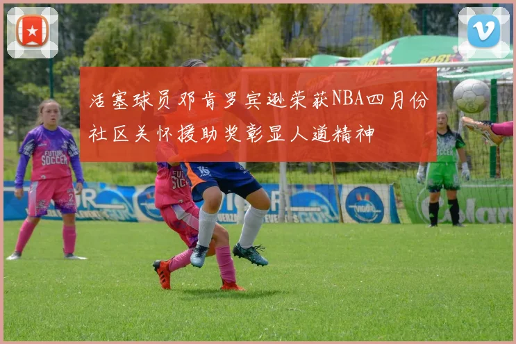 活塞球员邓肯罗宾逊荣获NBA四月份社区关怀援助奖彰显人道精神