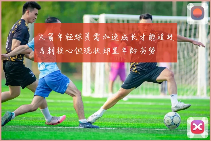 火箭年轻球员需加速成长才能追赶马刺核心但现状却显年龄劣势