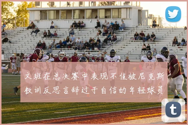 文班在总决赛中表现不佳被尼克斯教训反思言辞过于自信的年轻球员成长之路