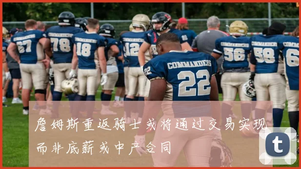 詹姆斯重返骑士或将通过交易实现而非底薪或中产合同