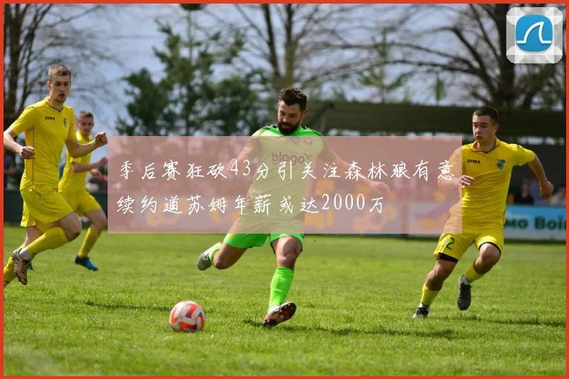 季后赛狂砍43分引关注森林狼有意续约道苏姆年薪或达2000万