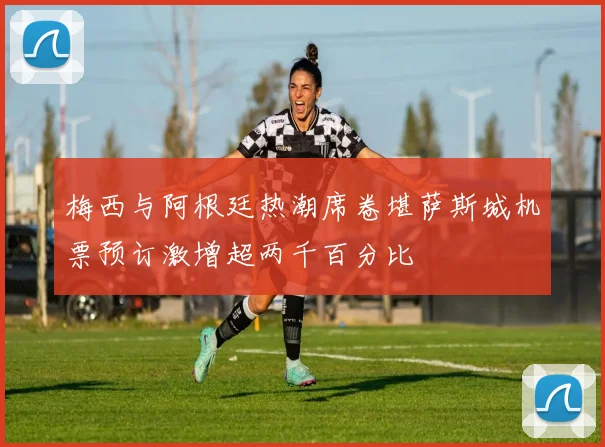 梅西与阿根廷热潮席卷堪萨斯城机票预订激增超两千百分比
