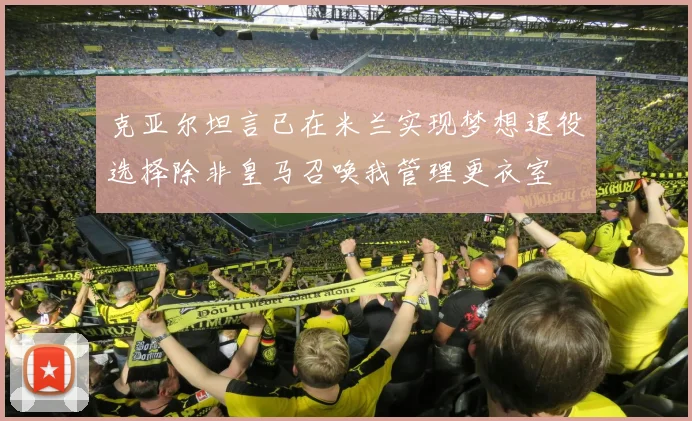 克亚尔坦言已在米兰实现梦想退役选择除非皇马召唤我管理更衣室