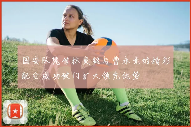 国安队凭借林良铭与曹永竞的精彩配合成功破门扩大领先优势