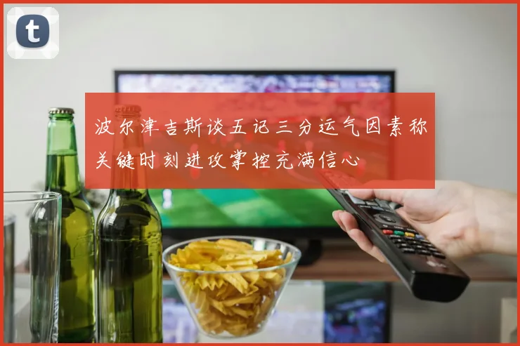 波尔津吉斯谈五记三分运气因素称关键时刻进攻掌控充满信心