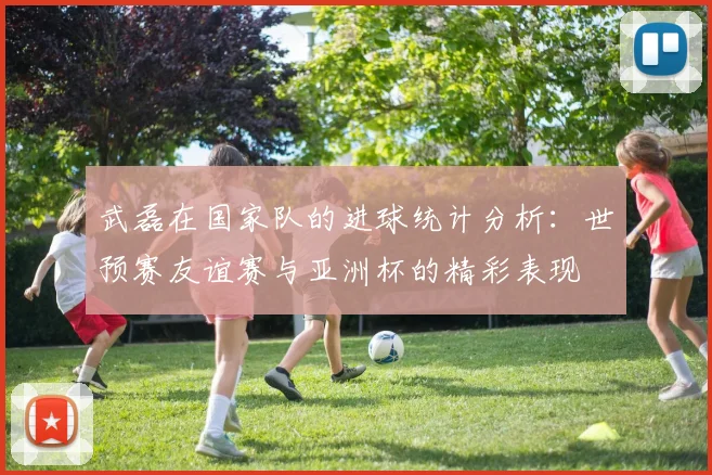 武磊在国家队的进球统计分析：世预赛友谊赛与亚洲杯的精彩表现