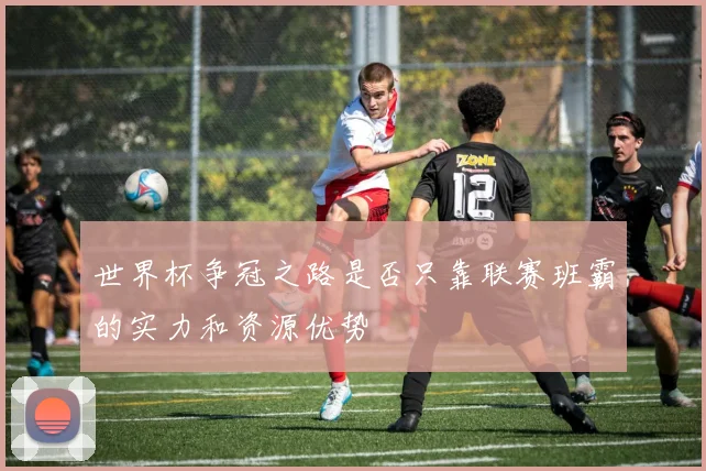 世界杯争冠之路是否只靠联赛班霸的实力和资源优势