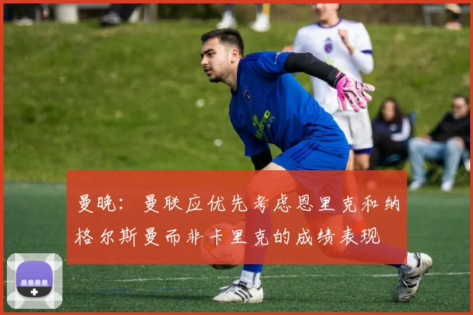 曼晚：曼联应优先考虑恩里克和纳格尔斯曼而非卡里克的成绩表现
