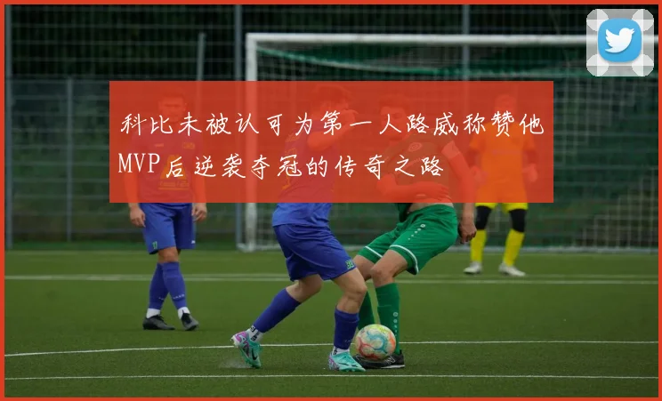 科比未被认可为第一人路威称赞他MVP后逆袭夺冠的传奇之路