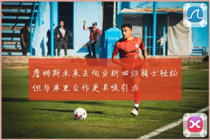 詹姆斯未来去向分析回归骑士轻松但与库里合作更具吸引力