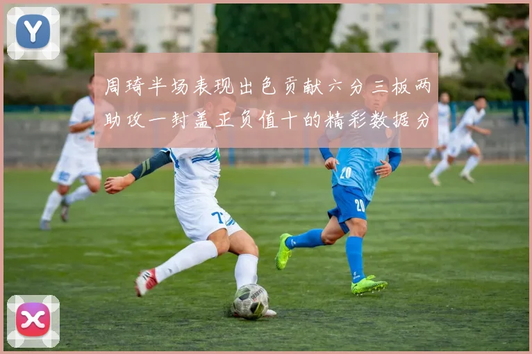 周琦半场表现出色贡献六分三板两助攻一封盖正负值十的精彩数据分析