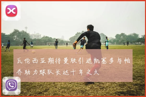 瓦伦西亚期待曼联引进凯塞多与帕乔助力球队长达十年之久