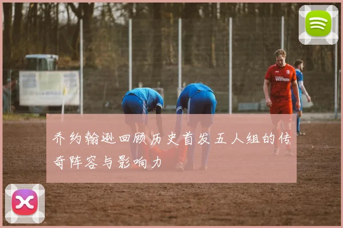 乔约翰逊回顾历史首发五人组的传奇阵容与影响力