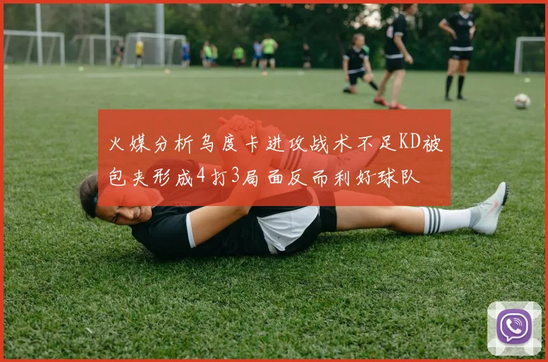 火媒分析乌度卡进攻战术不足KD被包夹形成4打3局面反而利好球队