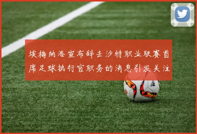 埃梅纳洛宣布辞去沙特职业联赛首席足球执行官职务的消息引发关注