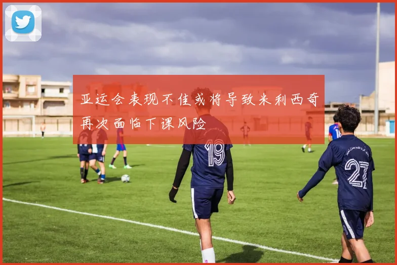 亚运会表现不佳或将导致米利西奇再次面临下课风险