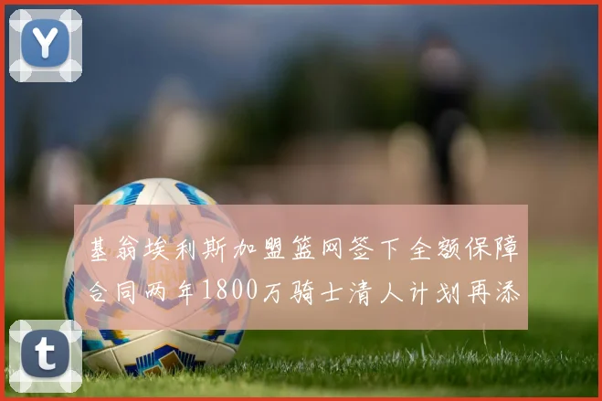 基翁埃利斯加盟篮网签下全额保障合同两年1800万骑士清人计划再添新动态