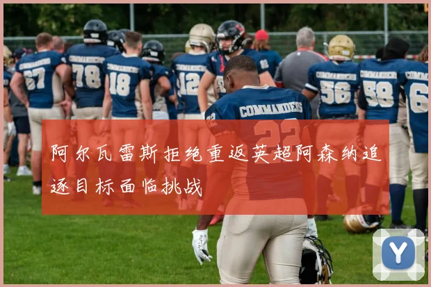 阿尔瓦雷斯拒绝重返英超阿森纳追逐目标面临挑战