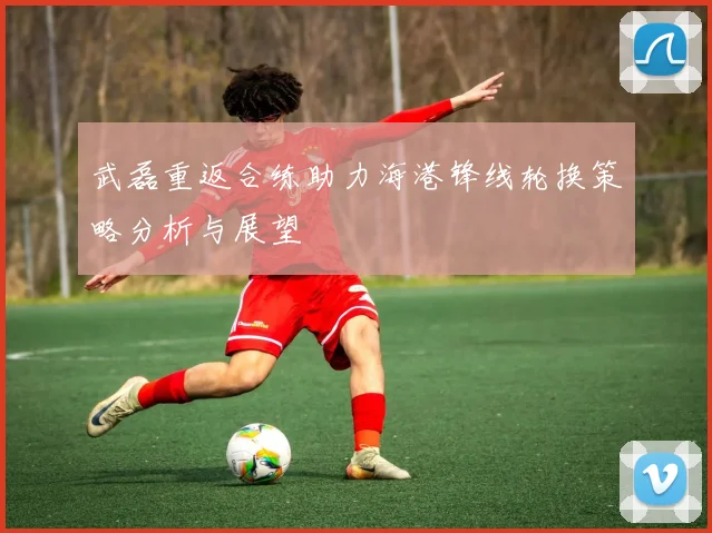 武磊重返合练助力海港锋线轮换策略分析与展望